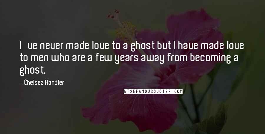 Chelsea Handler Quotes: I've never made love to a ghost but I have made love to men who are a few years away from becoming a ghost.
