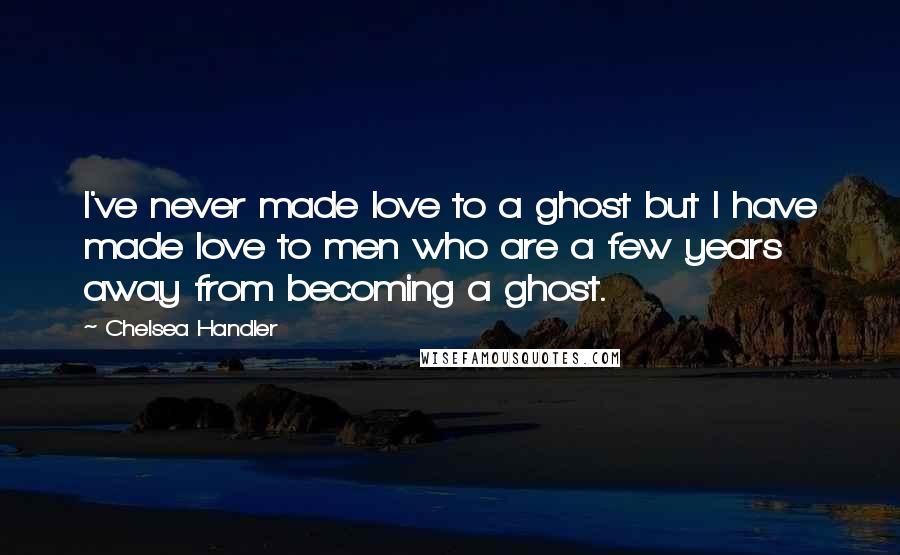 Chelsea Handler Quotes: I've never made love to a ghost but I have made love to men who are a few years away from becoming a ghost.
