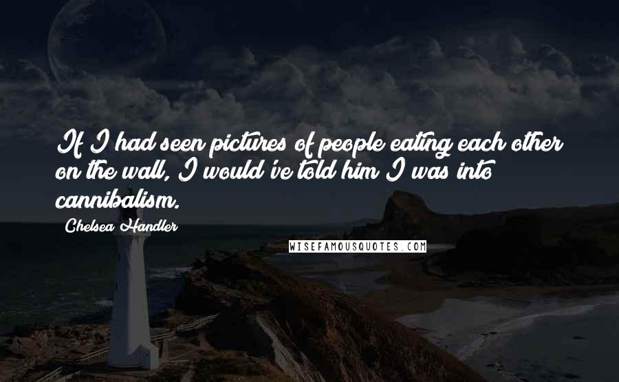 Chelsea Handler Quotes: If I had seen pictures of people eating each other on the wall, I would've told him I was into cannibalism.