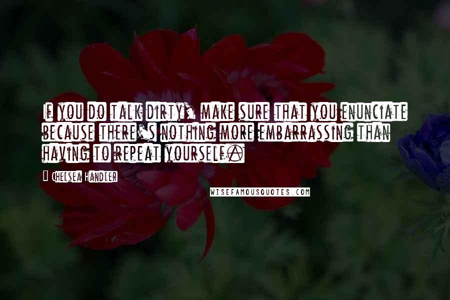 Chelsea Handler Quotes: If you do talk dirty, make sure that you enunciate because there's nothing more embarrassing than having to repeat yourself.