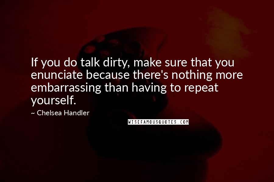 Chelsea Handler Quotes: If you do talk dirty, make sure that you enunciate because there's nothing more embarrassing than having to repeat yourself.