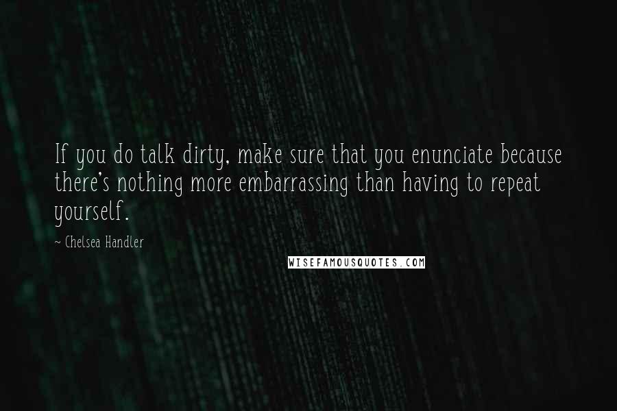 Chelsea Handler Quotes: If you do talk dirty, make sure that you enunciate because there's nothing more embarrassing than having to repeat yourself.