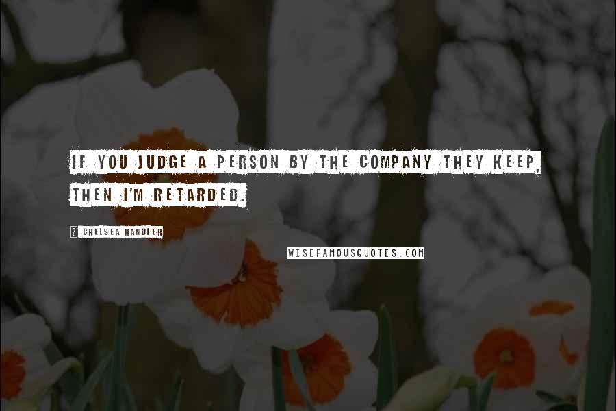 Chelsea Handler Quotes: If you judge a person by the company they keep, then I'm retarded.