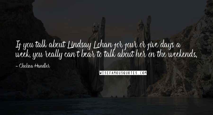 Chelsea Handler Quotes: If you talk about Lindsay Lohan for four or five days a week, you really can't bear to talk about her on the weekends.