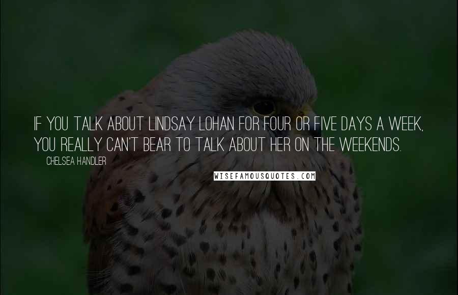 Chelsea Handler Quotes: If you talk about Lindsay Lohan for four or five days a week, you really can't bear to talk about her on the weekends.