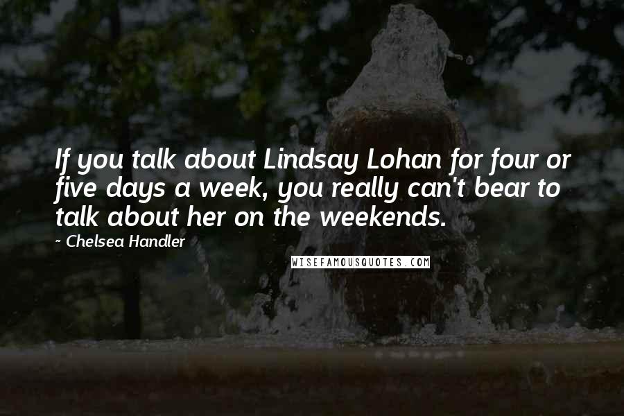 Chelsea Handler Quotes: If you talk about Lindsay Lohan for four or five days a week, you really can't bear to talk about her on the weekends.