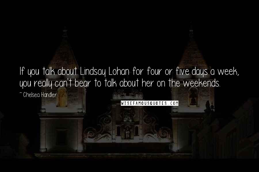 Chelsea Handler Quotes: If you talk about Lindsay Lohan for four or five days a week, you really can't bear to talk about her on the weekends.