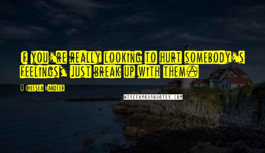 Chelsea Handler Quotes: If you're really looking to hurt somebody's feelings, just break up with them.