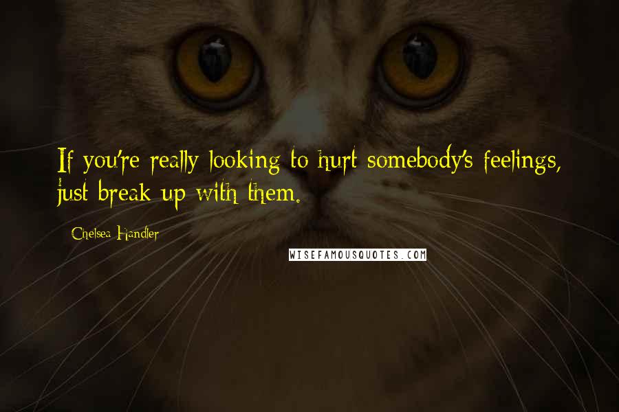 Chelsea Handler Quotes: If you're really looking to hurt somebody's feelings, just break up with them.