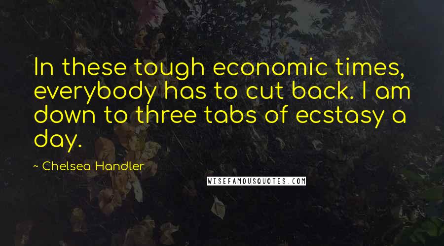 Chelsea Handler Quotes: In these tough economic times, everybody has to cut back. I am down to three tabs of ecstasy a day.