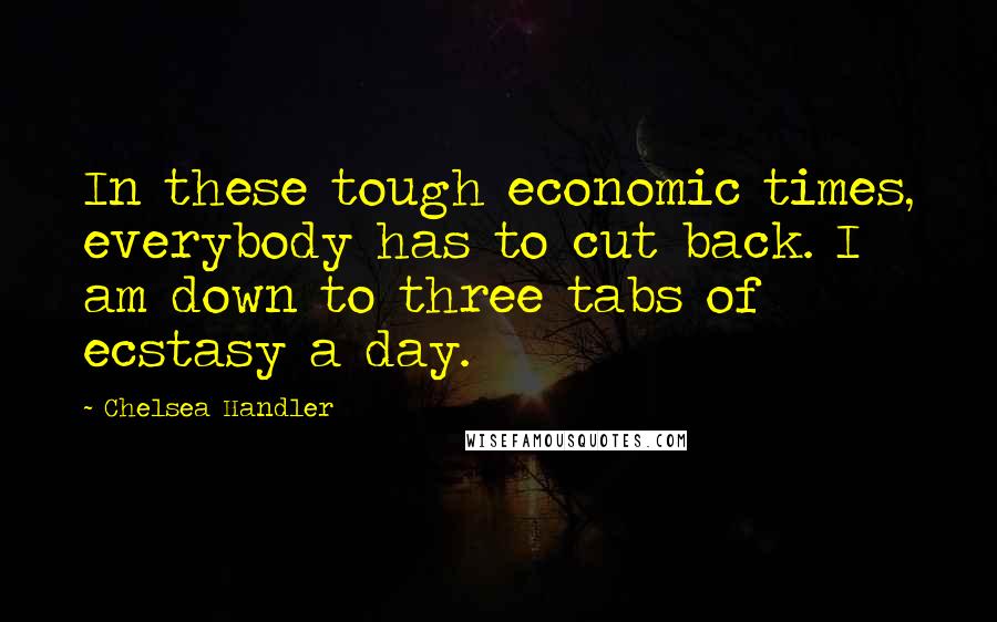 Chelsea Handler Quotes: In these tough economic times, everybody has to cut back. I am down to three tabs of ecstasy a day.