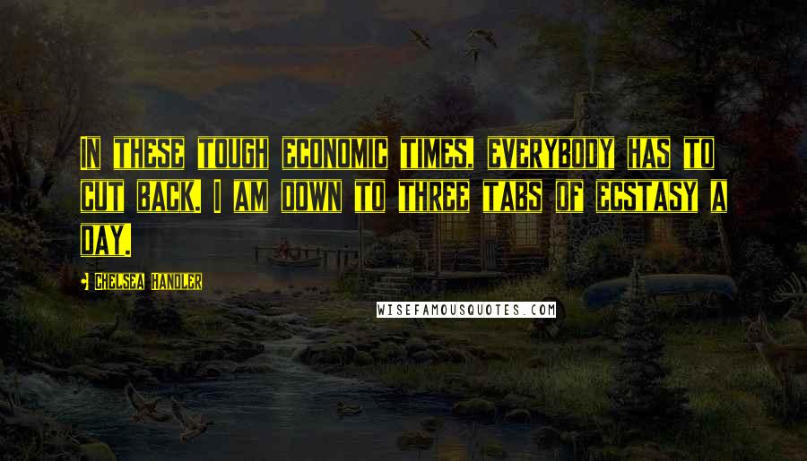 Chelsea Handler Quotes: In these tough economic times, everybody has to cut back. I am down to three tabs of ecstasy a day.