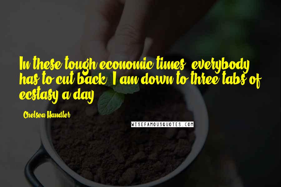 Chelsea Handler Quotes: In these tough economic times, everybody has to cut back. I am down to three tabs of ecstasy a day.