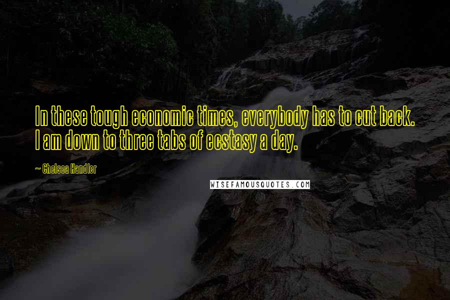 Chelsea Handler Quotes: In these tough economic times, everybody has to cut back. I am down to three tabs of ecstasy a day.