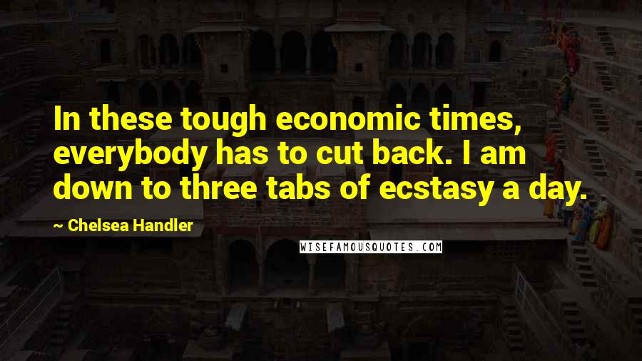 Chelsea Handler Quotes: In these tough economic times, everybody has to cut back. I am down to three tabs of ecstasy a day.