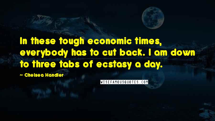 Chelsea Handler Quotes: In these tough economic times, everybody has to cut back. I am down to three tabs of ecstasy a day.