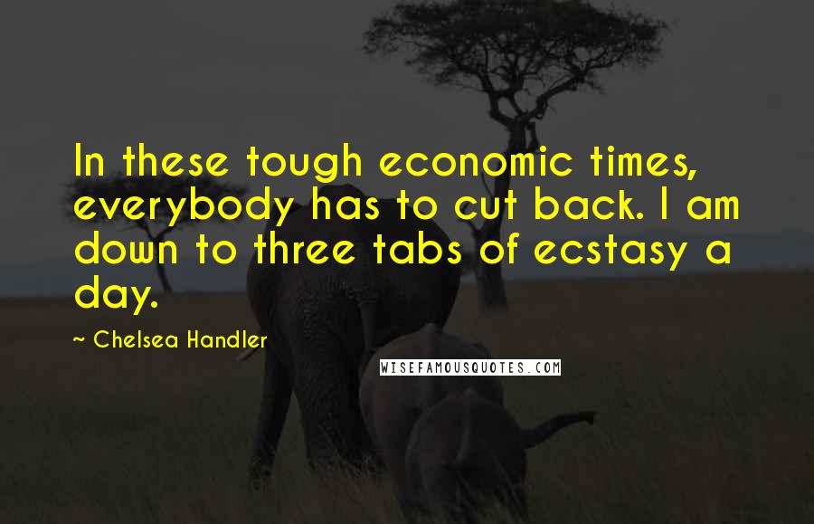 Chelsea Handler Quotes: In these tough economic times, everybody has to cut back. I am down to three tabs of ecstasy a day.