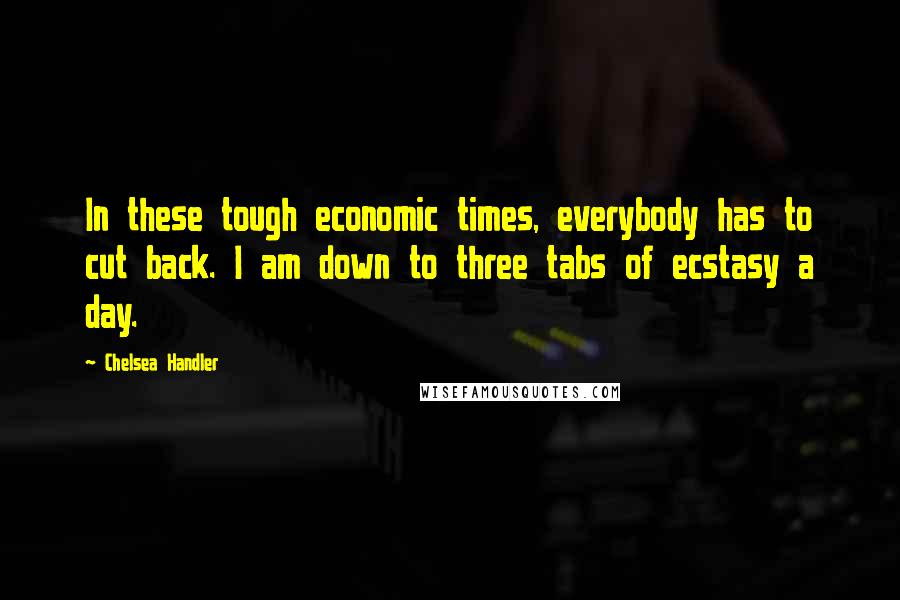 Chelsea Handler Quotes: In these tough economic times, everybody has to cut back. I am down to three tabs of ecstasy a day.