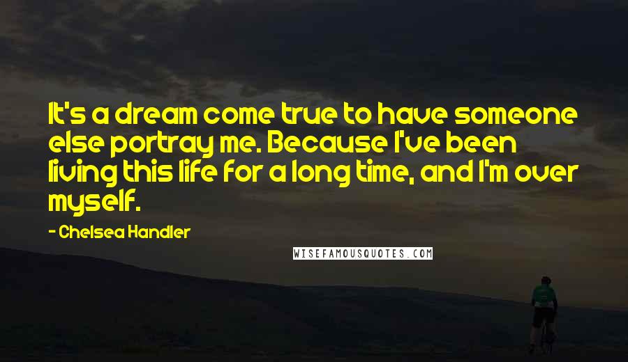 Chelsea Handler Quotes: It's a dream come true to have someone else portray me. Because I've been living this life for a long time, and I'm over myself.