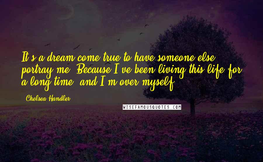 Chelsea Handler Quotes: It's a dream come true to have someone else portray me. Because I've been living this life for a long time, and I'm over myself.