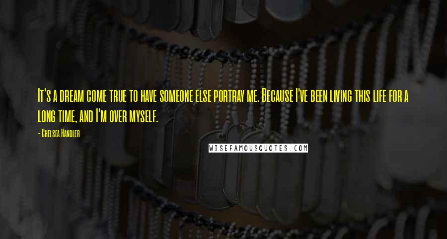 Chelsea Handler Quotes: It's a dream come true to have someone else portray me. Because I've been living this life for a long time, and I'm over myself.