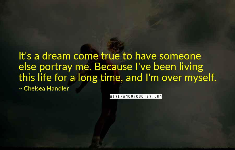 Chelsea Handler Quotes: It's a dream come true to have someone else portray me. Because I've been living this life for a long time, and I'm over myself.