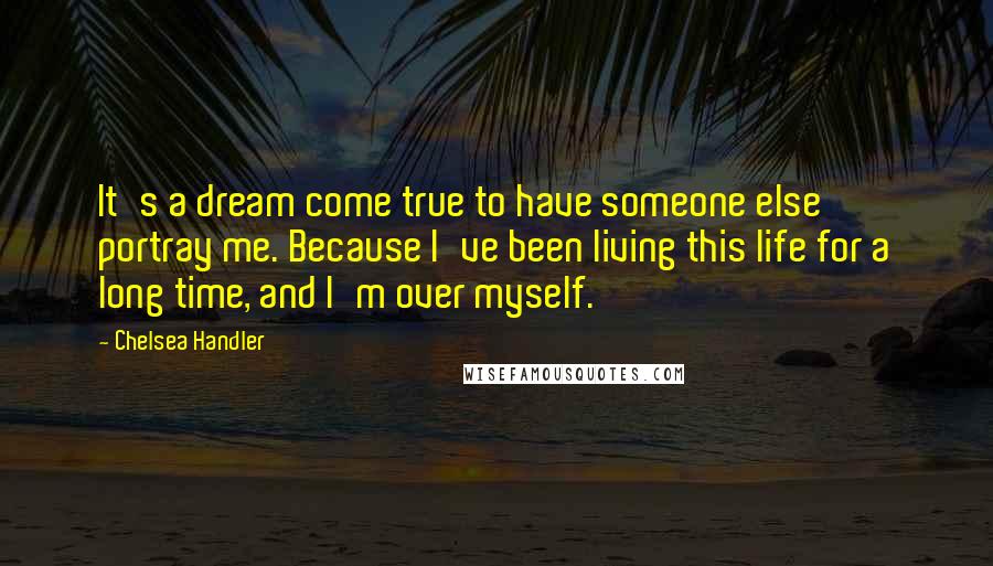 Chelsea Handler Quotes: It's a dream come true to have someone else portray me. Because I've been living this life for a long time, and I'm over myself.