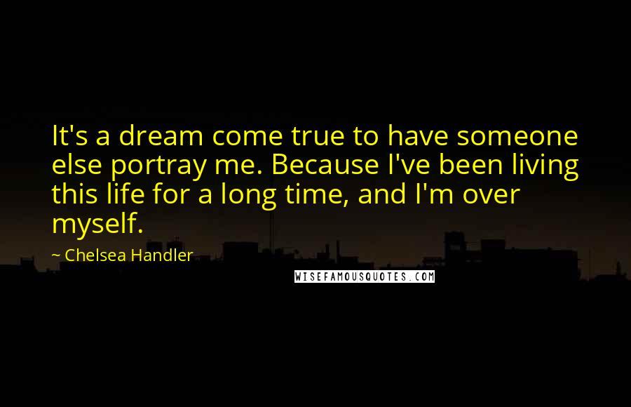 Chelsea Handler Quotes: It's a dream come true to have someone else portray me. Because I've been living this life for a long time, and I'm over myself.