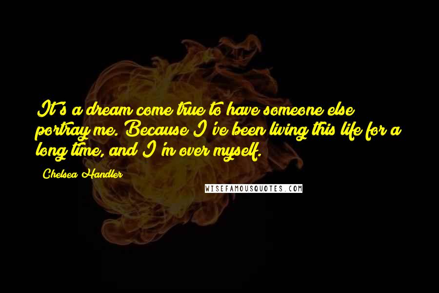 Chelsea Handler Quotes: It's a dream come true to have someone else portray me. Because I've been living this life for a long time, and I'm over myself.