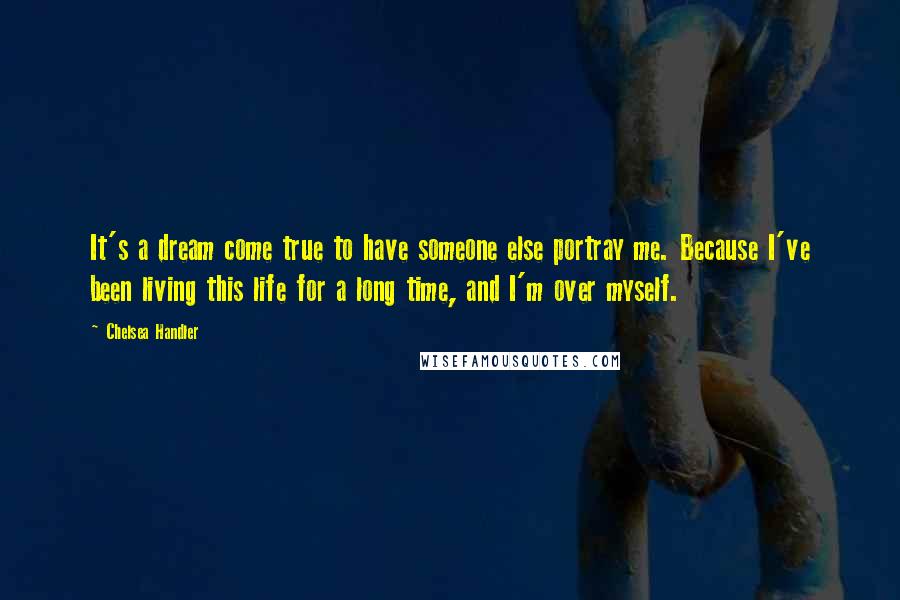 Chelsea Handler Quotes: It's a dream come true to have someone else portray me. Because I've been living this life for a long time, and I'm over myself.