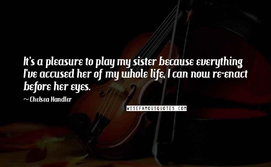 Chelsea Handler Quotes: It's a pleasure to play my sister because everything I've accused her of my whole life, I can now re-enact before her eyes.