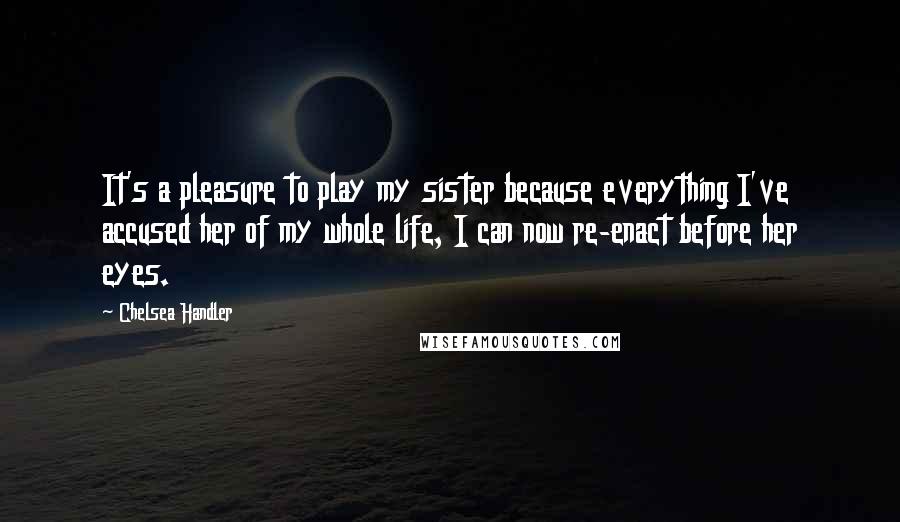 Chelsea Handler Quotes: It's a pleasure to play my sister because everything I've accused her of my whole life, I can now re-enact before her eyes.
