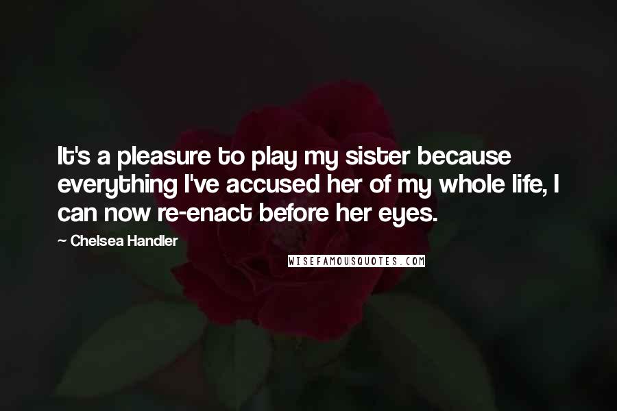 Chelsea Handler Quotes: It's a pleasure to play my sister because everything I've accused her of my whole life, I can now re-enact before her eyes.