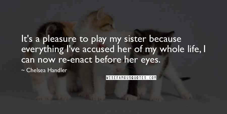 Chelsea Handler Quotes: It's a pleasure to play my sister because everything I've accused her of my whole life, I can now re-enact before her eyes.