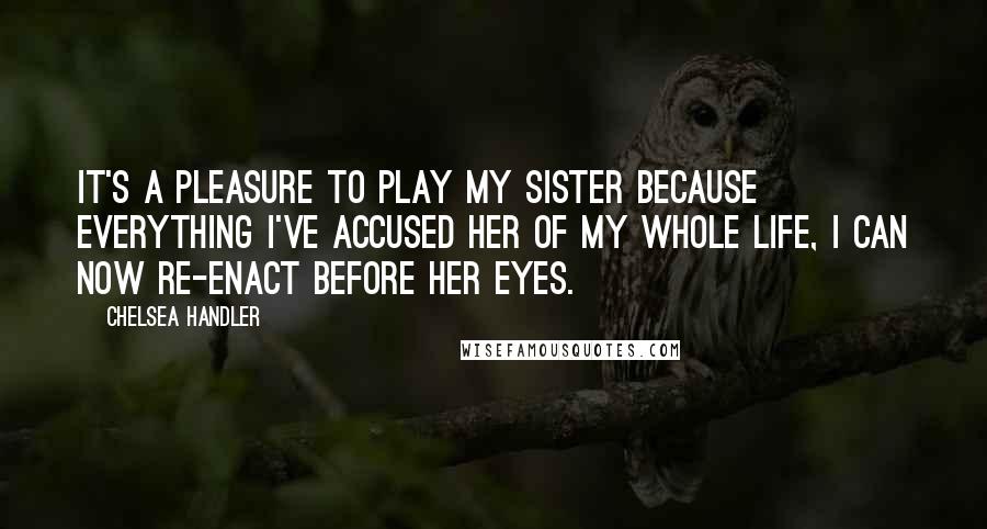 Chelsea Handler Quotes: It's a pleasure to play my sister because everything I've accused her of my whole life, I can now re-enact before her eyes.