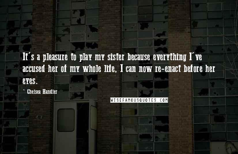 Chelsea Handler Quotes: It's a pleasure to play my sister because everything I've accused her of my whole life, I can now re-enact before her eyes.