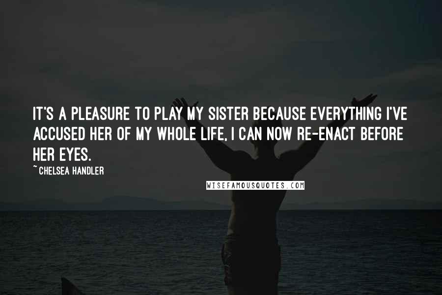 Chelsea Handler Quotes: It's a pleasure to play my sister because everything I've accused her of my whole life, I can now re-enact before her eyes.