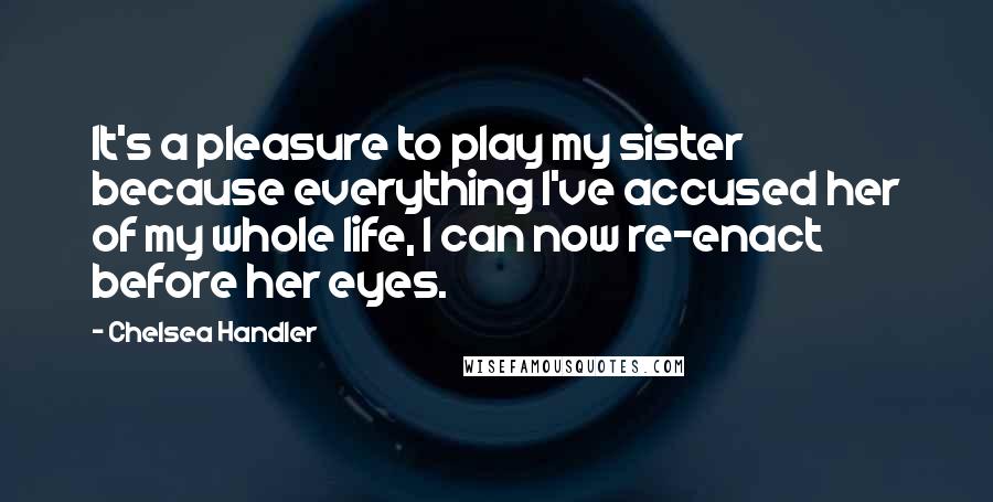 Chelsea Handler Quotes: It's a pleasure to play my sister because everything I've accused her of my whole life, I can now re-enact before her eyes.