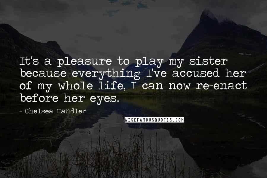 Chelsea Handler Quotes: It's a pleasure to play my sister because everything I've accused her of my whole life, I can now re-enact before her eyes.