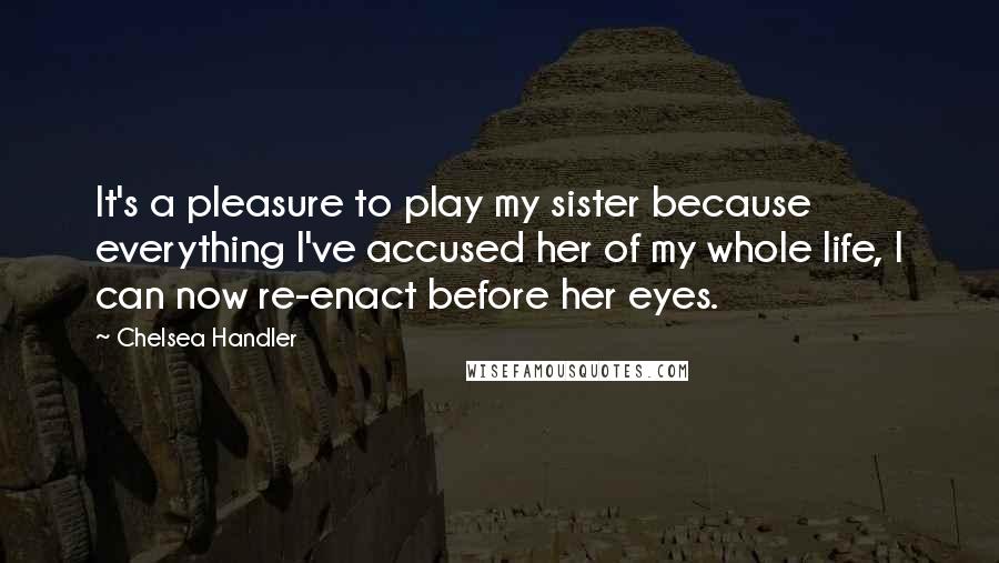 Chelsea Handler Quotes: It's a pleasure to play my sister because everything I've accused her of my whole life, I can now re-enact before her eyes.