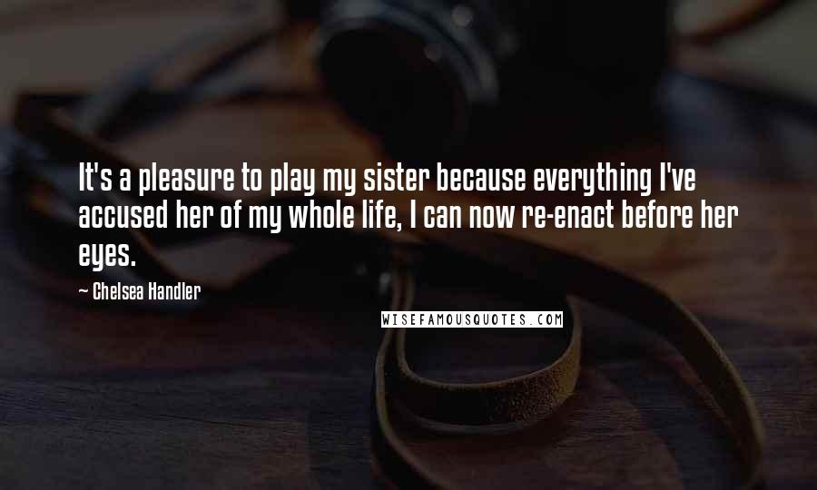 Chelsea Handler Quotes: It's a pleasure to play my sister because everything I've accused her of my whole life, I can now re-enact before her eyes.