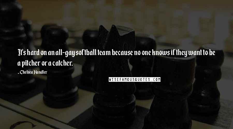 Chelsea Handler Quotes: It's hard on an all-gay softball team because no one knows if they want to be a pitcher or a catcher.