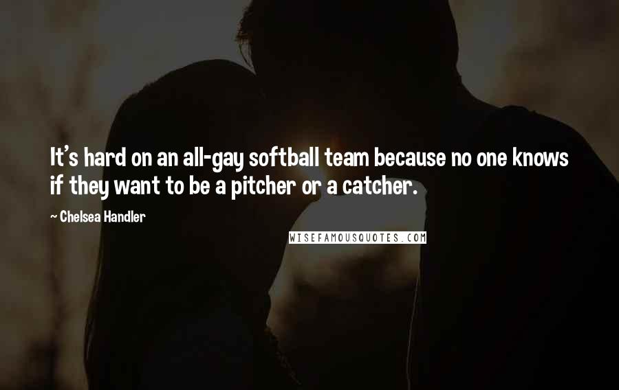 Chelsea Handler Quotes: It's hard on an all-gay softball team because no one knows if they want to be a pitcher or a catcher.