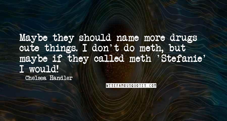 Chelsea Handler Quotes: Maybe they should name more drugs cute things. I don't do meth, but maybe if they called meth 'Stefanie' I would!