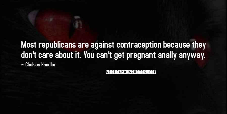 Chelsea Handler Quotes: Most republicans are against contraception because they don't care about it. You can't get pregnant anally anyway.