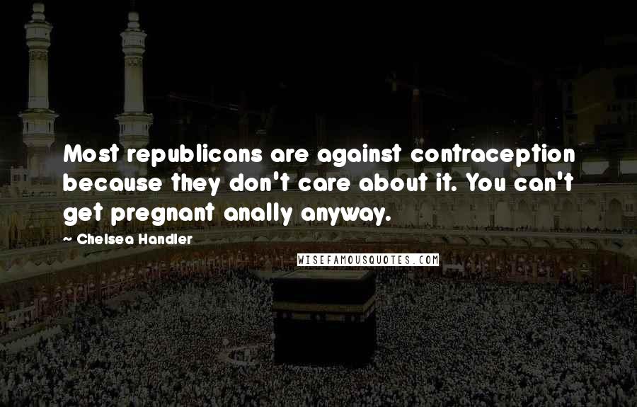 Chelsea Handler Quotes: Most republicans are against contraception because they don't care about it. You can't get pregnant anally anyway.
