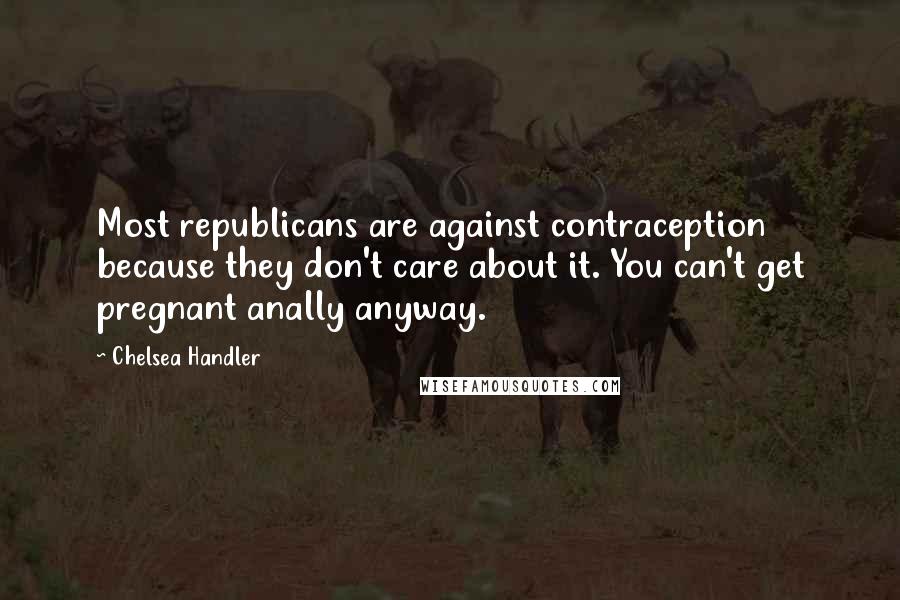 Chelsea Handler Quotes: Most republicans are against contraception because they don't care about it. You can't get pregnant anally anyway.
