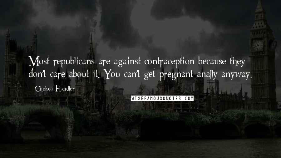 Chelsea Handler Quotes: Most republicans are against contraception because they don't care about it. You can't get pregnant anally anyway.
