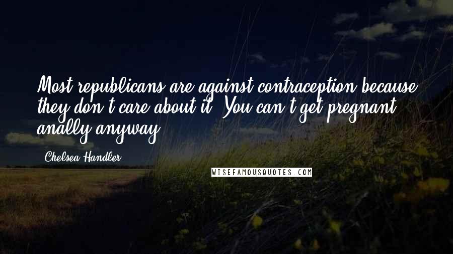 Chelsea Handler Quotes: Most republicans are against contraception because they don't care about it. You can't get pregnant anally anyway.