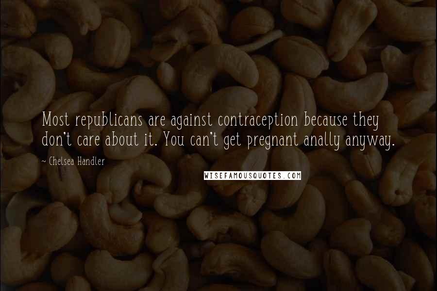 Chelsea Handler Quotes: Most republicans are against contraception because they don't care about it. You can't get pregnant anally anyway.